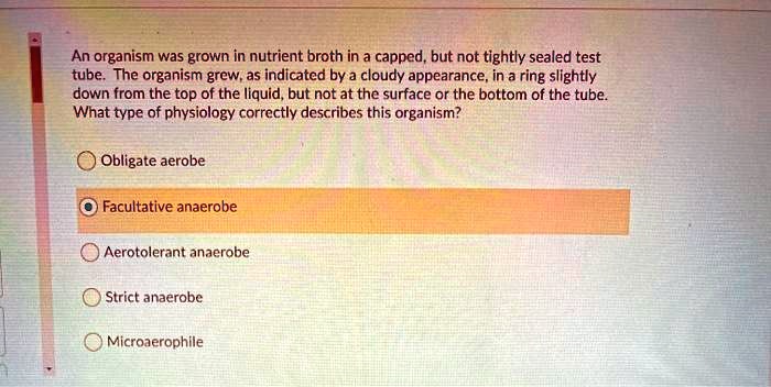 An organism was grown in nutrient broth in a capped, but not tightly sealed test tube. The organism grew, as indicated by a cloudy appearance, in a ring slightly down from the top of the liquid, but not at the surface or the bottom of the tube. What type of physiology correctly describes this organism?

Obligate aerobe
Facultative anaerobe
Aerotolerant anaerobe
Strict anaerobe
Microaerophile