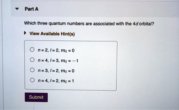 Part A
Which three quantum numbers are associated with the 4d orbital?
View Available Hint(s)
n = 2, l = 2, ml = 0
n = 4, l = 3, ml = -1
n = 3, l = 2, ml = 0
n = 4, l = 2, ml = 1
Submit