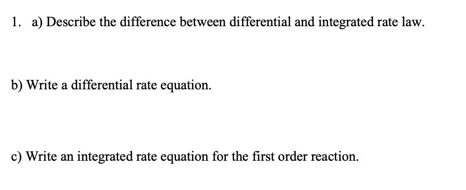 1. a) Describe the difference between differential and integrated rate law.
b) Write a differential rate equation.
c) Write an integrated rate equation for the first order reaction.