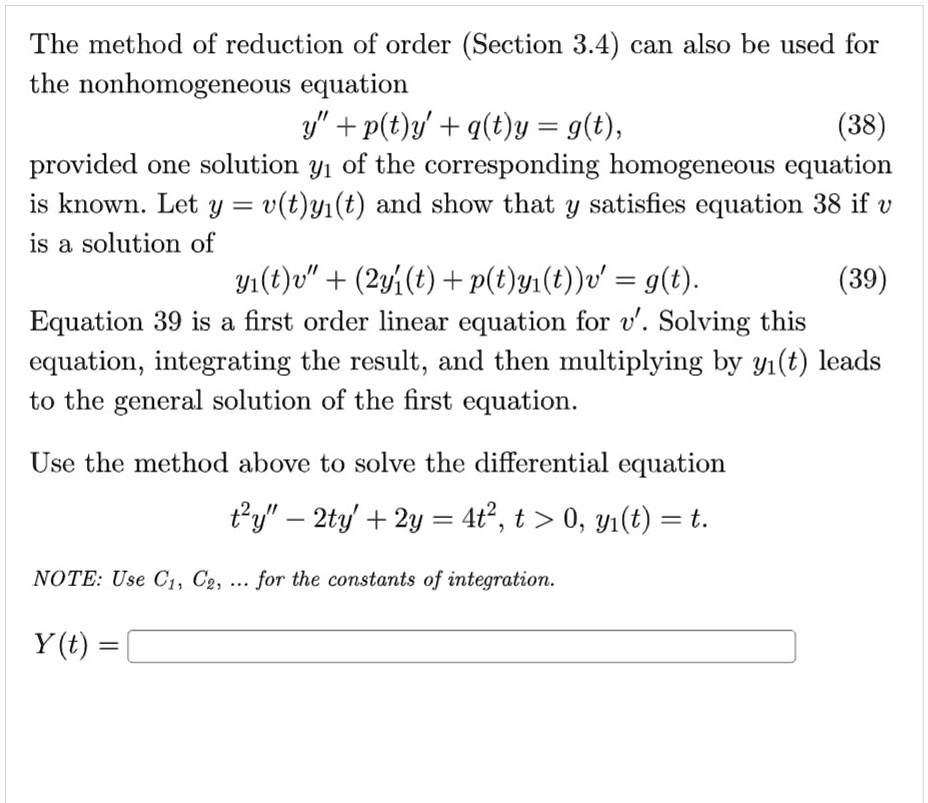 The method of reduction of order (Section 3.4) can also be used for the nonhomogeneous equation
y” + p(t)y' + q(t)y = g(t), (38)
provided one solution y1 of the corresponding homogeneous equation is known. Let y = v(t)y1(t) and show that y satisfies equation 38 if v is a solution of
y1(t)v” + (2y1'(t) + p(t)y1(t))v' = g(t). (39)
Equation 39 is a first order linear equation for v'. Solving this equation, integrating the result, and then multiplying by y1(t) leads to the general solution of the first equation.

Use the method above to solve the differential equation
t^2y” - 2ty' + 2y = 4t^2, t > 0, y1(t) = t.

NOTE: Use C1, C2, ... for the constants of integration.

Y(t) =