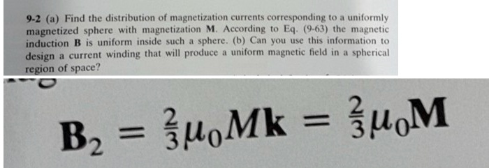 9-2 (a) Find the distribution of magnetization currents corresponding to a uniformly magnetized sphere with magnetization M. According to Eq. (9-63) the magnetic induction B is uniform inside such a sphere. (b) Can you use this information to design a current winding that will produce a uniform magnetic field in a spherical region of space?

B2 = (2)/(3)μ0 MK = (2)/(3)μ0 M