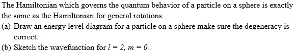 The Hamiltonian which governs the quantum behavior of a particle on a sphere is exactly
the same as the Hamiltonian for general rotations.
(a) Draw an energy level diagram for a particle on a sphere make sure the degeneracy is
correct.
(b) Sketch the wavefunction for l = 2, m = 0.