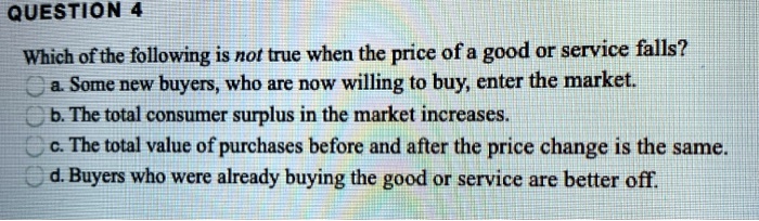 Which of the following is not true when the price of a good or service falls?
a. Some new buyers, who are now willing to buy, enter the market.
b. The total consumer surplus in the market increases.
c. The total value of purchases before and after the price change is the same.
d. Buyers who were already buying the good or service are better off.
