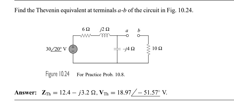 Find the Thevenin equivalent at terminals a-b of the circuit in Fig. 10.24.
30?20° V
6 ?
j2 ?
a
b
-j4 ?
10 ?
Figure 10.24
For Practice Prob. 10.8.
Answer: ZTh = 12.4 - j3.2 ?, VTh = 18.97 ?-51.57° V.