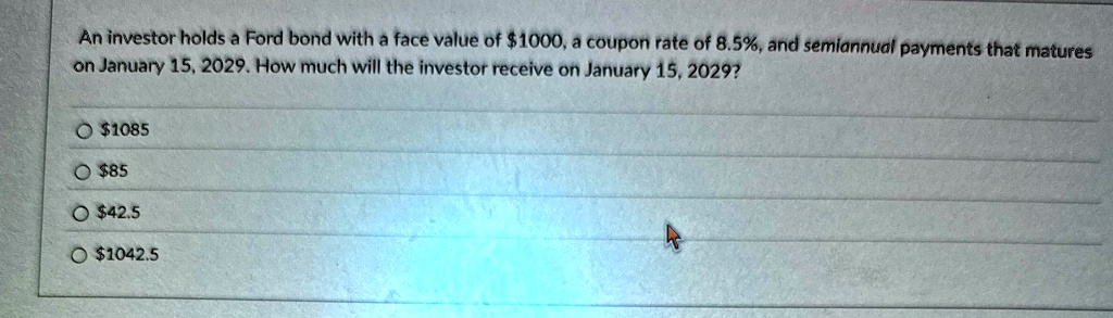 an investor holds a ford bond with a face value of 1000 a coupon rate of 85 and semiannual payments that matures on january 15 2029 how much will the investor receive on january 15 2029 1085 74206