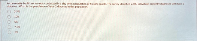 a community health survey was conducted in a city with a population of 50000 people the survey identified 2500 individuals currently diagnosed with type 2 diabetes what is the prevalence of  57188
