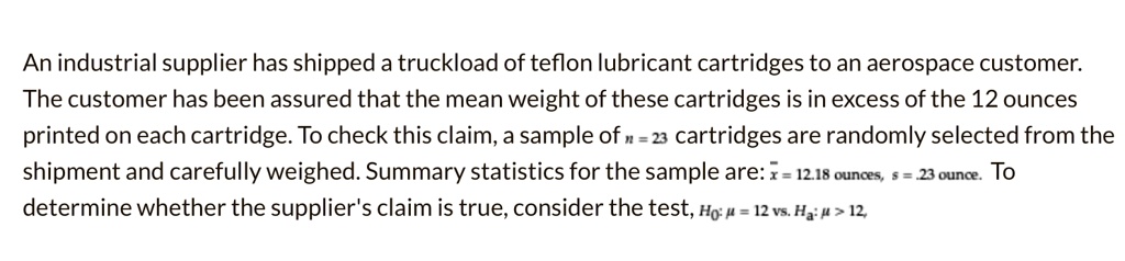 An industrial supplier has shipped a truckload of teflon lubricant cartridges to an aerospace customer. The customer has been assured that the mean weight of these cartridges is in excess of the 12 ounces printed on each cartridge. To check this claim, a sample of n = 23 cartridges are randomly selected from the shipment and carefully weighed. Summary statistics for the sample are: x? = 12.18 ounces, s = .23 ounce. To determine whether the supplier's claim is true, consider the test, H?: ? = 12 vs. H?: ? > 12,