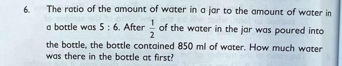 6. The ratio of the amount of water in a jar to the amount of water in
a bottle was 5 : 6. After 1/2 of the water in the jar was poured into
the bottle, the bottle contained 850 ml of water. How much water
was there in the bottle at first?