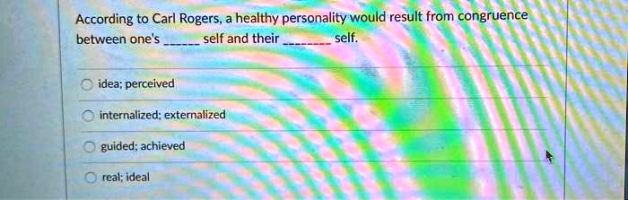 According to Carl Rogers, a healthy personality would result from congruence
between one's  self and their  self.

idea; perceived
internalized; externalized
guided; achieved
real; ideal