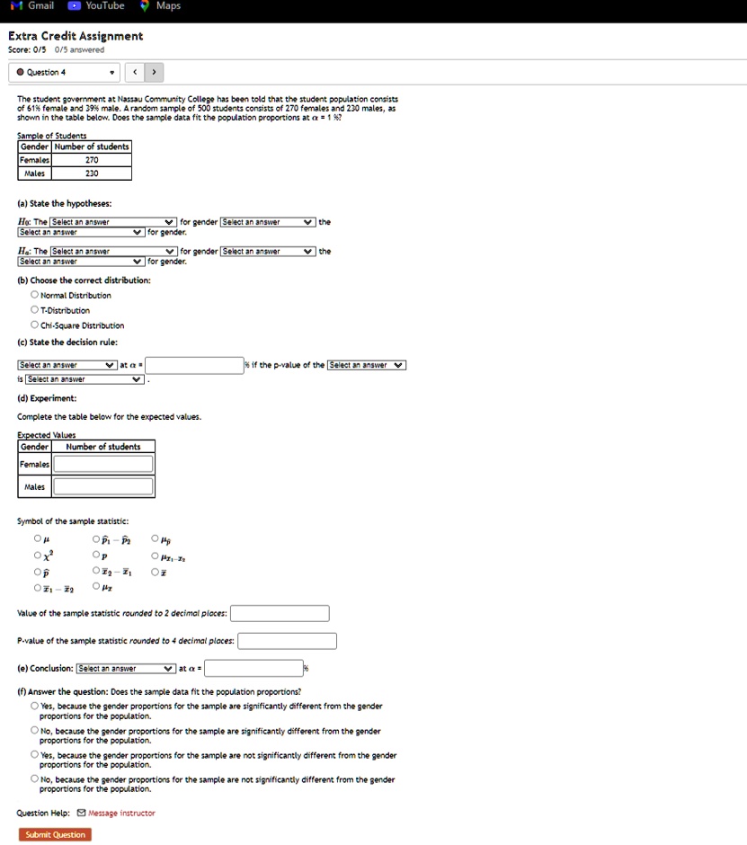 it Gmail
YouTube
Maps
Extra Credit Assignment
Score: 0/5 0/5 answered
Question 4
<
>
The student government at Nassau Community College has been told that the student population consists
of 61% female and 39% male. A random sample of 500 students consists of 270 females and 230 males, as
shown in the table below. Does the sample data fit the population proportions at α = 1%?
Sample of Students
Gender Number of students
Females
270
Males
230
(a) State the hypotheses:
H0: The Select an answer
for gender Select an answer
the
Select an answer
for gender.
Ha: The Select an answer
for gender Select an answer
the
Select an answer
for gender.
(b) Choose the correct distribution:
Normal Distribution
T-Distribution
Chi-Square Distribution
(c) State the decision rule:
Select an answer
is Select an answer
at α =
% if the p-value of the Select an answer
(d) Experiment:
Complete the table below for the expected values.
Expected Values
Gender Number of students
Females
Males
Symbol of the sample statistic:
μ
σ
ρ
ρxy
χ^2
x̅
p̅
p̅1 - p̅2
x̅1 - x̅2
μ̂
Value of the sample statistic rounded to 2 decimal places:
P-value of the sample statistic rounded to 4 decimal places:
(e) Conclusion: Select an answer
at α =
(f) Answer the question: Does the sample data fit the population proportions?
Yes, because the gender proportions for the sample are significantly different from the gender
proportions for the population.
No, because the gender proportions for the sample are significantly different from the gender
proportions for the population.
Yes, because the gender proportions for the sample are not significantly different from the gender
proportions for the population.
No, because the gender proportions for the sample are not significantly different from the gender
proportions for the population.
Question Help: Message instructor
Submit Question