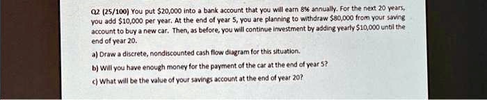 Q2 (25/100) You put 20,000 into a bank account that you will earn 8% annually. For the next 20 years,
you add10,000 per year. At the end of year 5, you are planning to withdraw 80,000 from your saving
account to buy a new car. Then, as before, you will continue investment by adding yearly10,000 until the
end of year 20.
a) Draw a discrete, nondiscounted cash flow diagram for this situation.
b) Will you have enough money for the payment of the car at the end of year 5?
c) What will be the value of your savings account at the end of year 20?