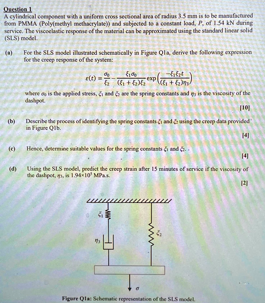 Question 1
A cylindrical component with a uniform cross sectional area of radius 3.5 mm is to be manufactured
from PMMA (Poly(methyl methacrylate)) and subjected to a constant load, P, of 1.54 kN during
service. The viscoelastic response of the material can be approximated using the standard linear solid
(SLS) model.
(a) For the SLS model illustrated schematically in Figure Qla, derive the following expression
for the creep response of the system:
ϵ(t) = (σ0)/(ξ2) - (ξ1 σ0)/((ξ1 + ξ2)ξ2)( -(ξ1 ξ2 t)/((ξ1 + ξ2)η3))
where σ0 is the applied stress, ξ1 and ξ2 are the spring constants and η3 is the viscosity of the
dashpot.
[10]
(b) Describe the process of identifying the spring constants ξ1 and ξ2 using the creep data provided
in Figure Q1b.
(c) Hence, determine suitable values for the spring constants ξ1 and ξ2.
[4]
[4]
(d) Using the SLS model, predict the creep strain after 15 minutes of service if the viscosity of
the dashpot, η3, is 1.94×10^5 MPa.s.
[2]