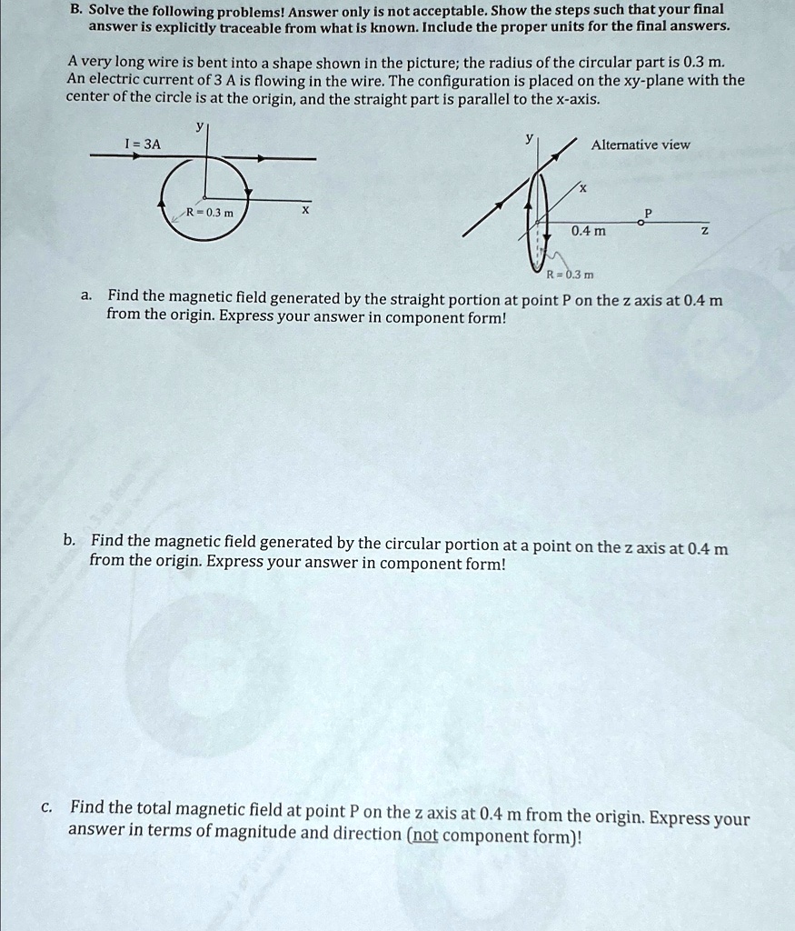 B. Solve the following problems! Answer only is not acceptable. Show the steps such that your final
answer is explicitly traceable from what is known. Include the proper units for the final answers.
A very long wire is bent into a shape shown in the picture; the radius of the circular part is 0.3 m.
An electric current of 3 A is flowing in the wire. The configuration is placed on the xy-plane with the
center of the circle is at the origin, and the straight part is parallel to the x-axis.
y
I = 3A
R = 0.3 m
X
Alternative view
P
0.4 m
Z
R = 0.3 m
a. Find the magnetic field generated by the straight portion at point P on the z axis at 0.4 m
from the origin. Express your answer in component form!
b. Find the magnetic field generated by the circular portion at a point on the z axis at 0.4 m
from the origin. Express your answer in component form!
c. Find the total magnetic field at point P on the z axis at 0.4 m from the origin. Express your
answer in terms of magnitude and direction (not component form)!