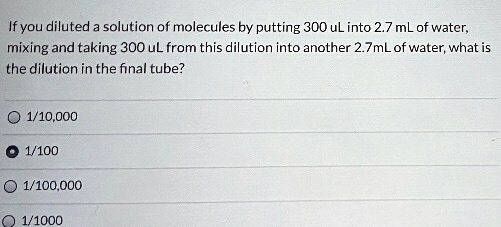 If you diluted a solution of molecules by putting 300 uL into 2.7 mL of water, mixing and taking 300 uL from this dilution into another 2.7 mL of water, what is the dilution in the final tube?
1/10,000
1/100
1/100,000
1/1000