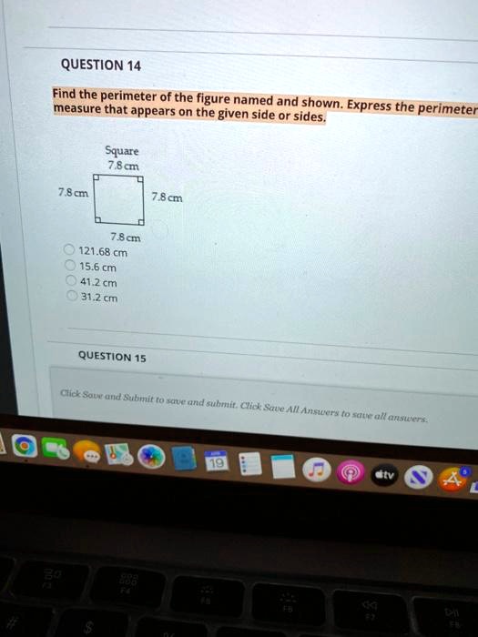 QUESTION 14
Find the perimeter of the figure named and shown. Express the perimeter measure that appears on the given side or sides.
Square
7.8 cm
7.8 cm
7.8 cm
7.8 cm
121.68 cm
15.6 cm
41.2 cm
31.2 cm
QUESTION 15