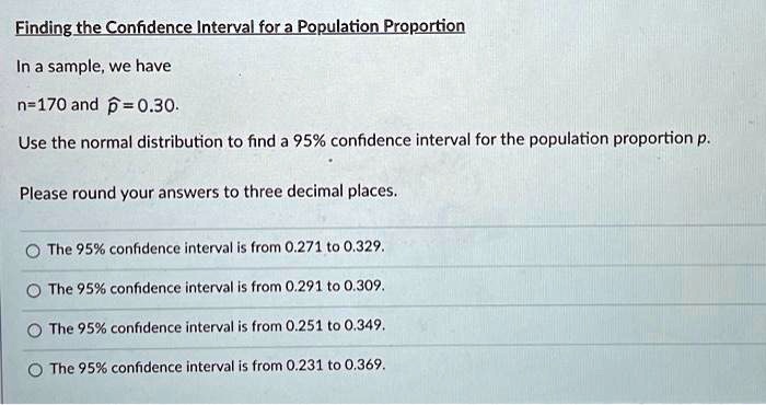 Finding the Confidence Interval for a Population Proportion
In a sample, we have
n=170 and ?=0.30.
Use the normal distribution to find a 95% confidence interval for the population proportion p.
Please round your answers to three decimal places.
The 95% confidence interval is from 0.271 to 0.329.
The 95% confidence interval is from 0.291 to 0.309.
The 95% confidence interval is from 0.251 to 0.349.
The 95% confidence interval is from 0.231 to 0.369.