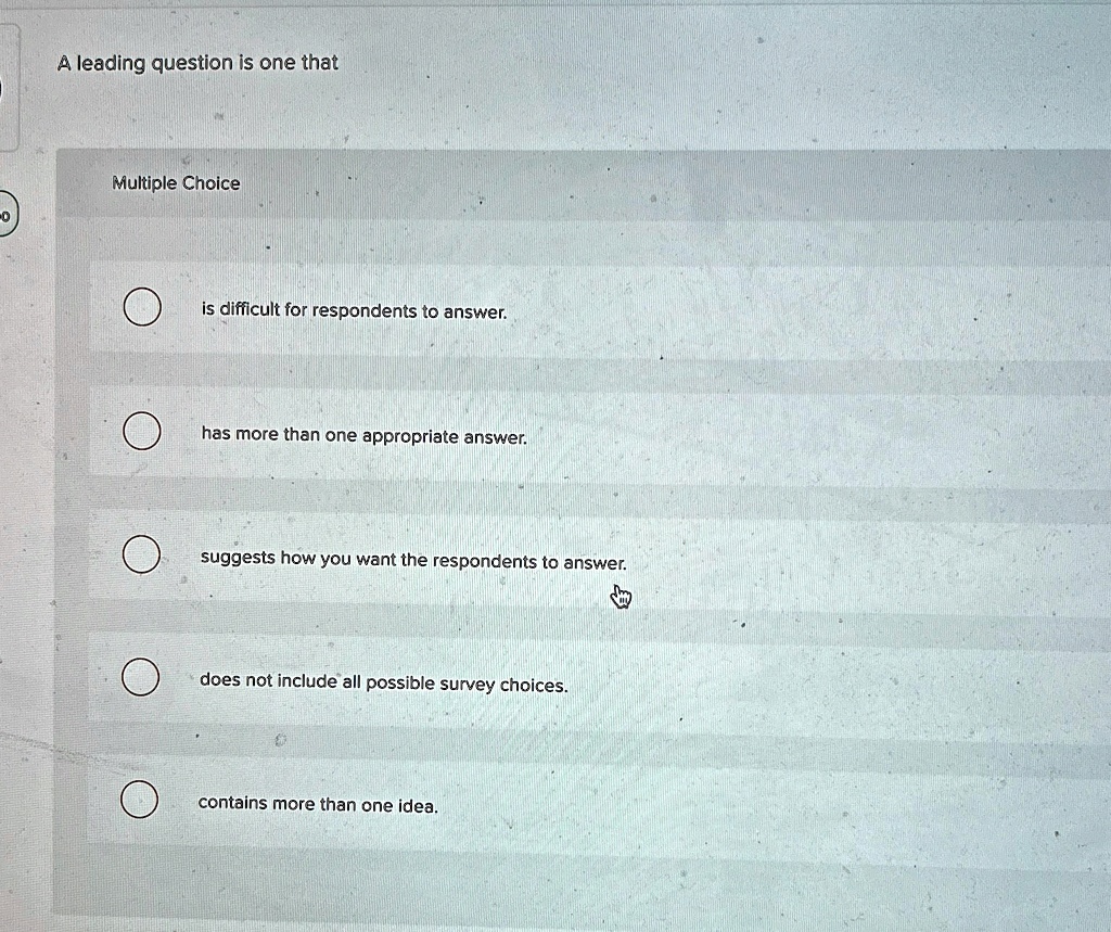 A leading question is one that
Multiple Choice
is difficult for respondents to answer.
has more than one appropriate answer.
suggests how you want the respondents to answer.
does not include all possible survey choices.
contains more than one idea.
