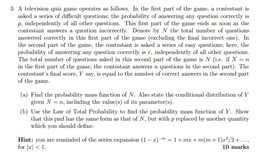3. A television quiz game operates as follows. In the first part of the game, a contestant is asked a series of difficult questions; the probability of answering any question correctly is p, independently of all other questions. This first part of the game ends as soon as the contestant answers a question incorrectly. Denote by N the total number of questions answered correctly in this first part of the game (excluding the final incorrect one). In the second part of the game, the contestant is asked a series of easy questions; here, the probability of answering any question correctly is r, independently of all other questions. The total number of questions asked in this second part of the game is N (i.e. if N = n in the first part of the game, the contestant answers n questions in the second part). The contestant's final score, Y say, is equal to the number of correct answers in the second part of the game. (a) Find the probability mass function of N. Also state the conditional distribution of Y given N = n, including the value(s) of its parameter(s). (b) Use the Law of Total Probability to find the probability mass function of Y. Show that this pmf has the same form as that of N, but with p replaced by another quantity which you should define. Hint: you are reminded of the series expansion (1 - x)^-m = 1 + mx + m(m + 1)x^2/2 + ..., for |x| < 1. 10 marks