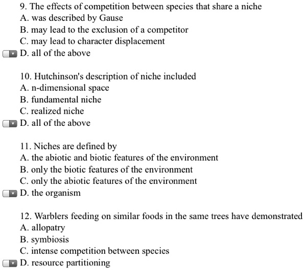 9. The effects of competition between species that share a niche
A. was described by Gause
B. may lead to the exclusion of a competitor
C. may lead to character displacement
D. all of the above

10. Hutchinson's description of niche included
A. n-dimensional space
B. fundamental niche
C. realized niche
D. all of the above

11. Niches are defined by
A. the abiotic and biotic features of the environment
B. only the biotic features of the environment
C. only the abiotic features of the environment
D. the organism

12. Warblers feeding on similar foods in the same trees have demonstrated
A. allopatry
B. symbiosis
C. intense competition between species
D. resource partitioning