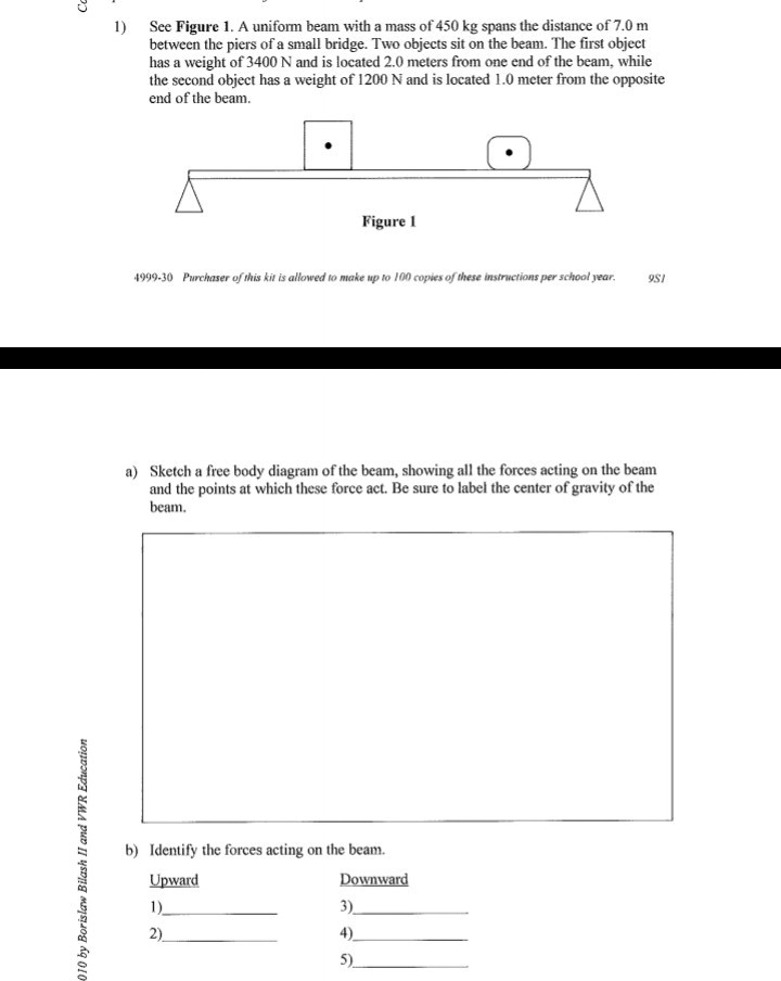 1) See Figure 1. A uniform beam with a mass of 450 kg spans the distance of 7.0 m between the piers of a small bridge. Two objects sit on the beam. The first object has a weight of 3400 N and is located 2.0 meters from one end of the beam, while the second object has a weight of 1200 N and is located 1.0 meter from the opposite end of the beam.
a) Sketch a free body diagram of the beam, showing all the forces acting on the beam and the points at which these force act. Be sure to label the center of gravity of the beam.
b) Identify the forces acting on the beam.
Upward
1)
2)
Downward
3)
4)
5)