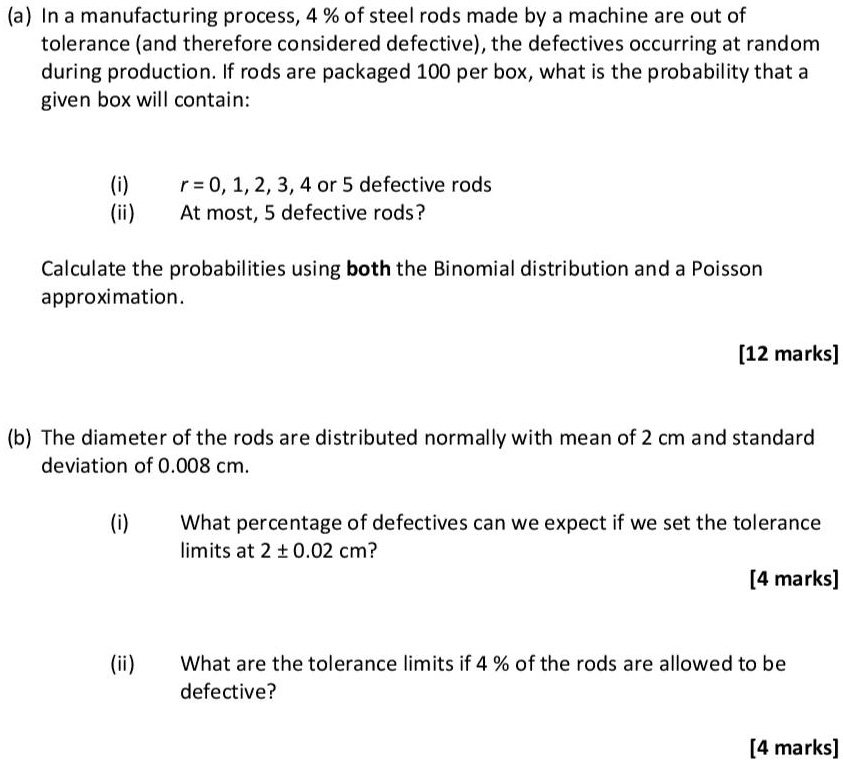 (a) In a manufacturing process, 4 % of steel rods made by a machine are out of tolerance (and therefore considered defective), the defectives occurring at random during production. If rods are packaged 100 per box, what is the probability that a given box will contain:

(i) r = 0, 1, 2, 3, 4 or 5 defective rods
(ii) At most, 5 defective rods?

Calculate the probabilities using both the Binomial distribution and a Poisson approximation.

(b) The diameter of the rods are distributed normally with mean of 2 cm and standard deviation of 0.008 cm.

(i) What percentage of defectives can we expect if we set the tolerance limits at 2 ± 0.02 cm?

(ii) What are the tolerance limits if 4 % of the rods are allowed to be defective?