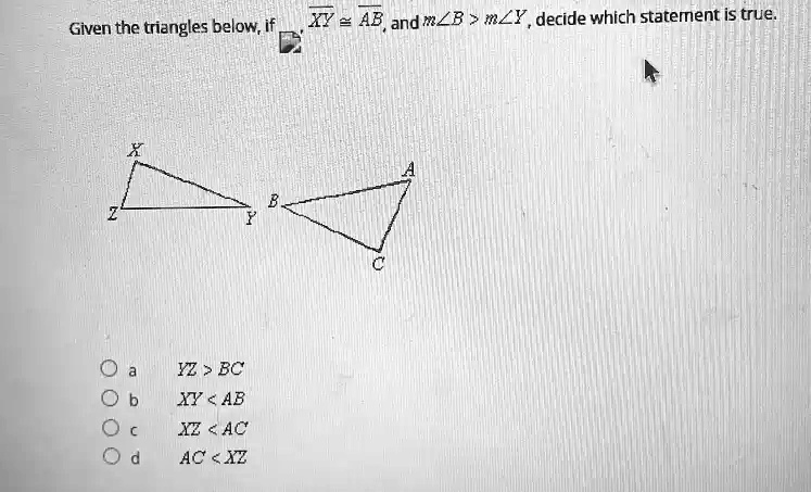 Given the triangles below, if XY ≅ AB, and m∠ B > m∠ Y, decide which statement is true.

X
A
Z
B
Y
Oa  YZ > BC
Ob  XY < AB
Oc  XZ < AC
Od  AC < XZ
C