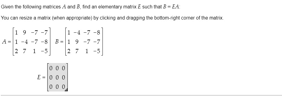 Given the following matrices A and B, find an elementary matrix E such that B = EA:

You can resize a matrix (when appropriate) by clicking and dragging the bottom-right corner of the matrix.

A = eginbmatrix 1     9     -7     -7  1     -4     -7     -8  2     7     1     -5 endbmatrix B = eginbmatrix 1     -4     -7     -8  1     9     -7     -7  2     7     1     -5 endbmatrix

E = eginbmatrix 0     0     0  0     0     0  0     0     0 endbmatrix