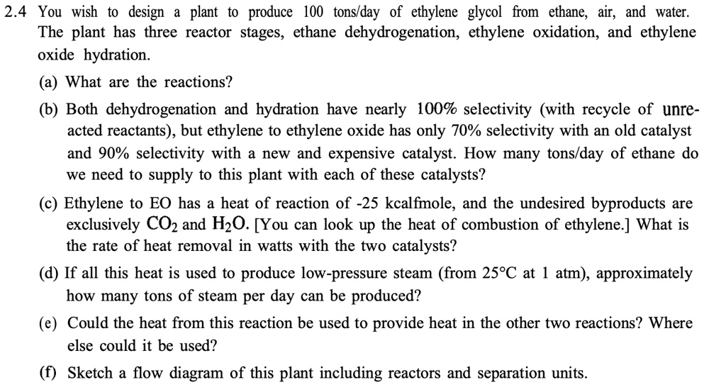 2.4 You wish to design a plant to produce 100 tons/day of ethylene glycol from ethane, air, and water.
The plant has three reactor stages, ethane dehydrogenation, ethylene oxidation, and ethylene
oxide hydration.
(a) What are the reactions?
(b) Both dehydrogenation and hydration have nearly 100% selectivity (with recycle of unre-
acted reactants), but ethylene to ethylene oxide has only 70% selectivity with an old catalyst
and 90% selectivity with a new and expensive catalyst. How many tons/day of ethane do
we need to supply to this plant with each of these catalysts?
(c) Ethylene to EO has a heat of reaction of -25 kcalfmole, and the undesired byproducts are
exclusively CO2 and H2O. [You can look up the heat of combustion of ethylene.] What is
the rate of heat removal in watts with the two catalysts?
(d) If all this heat is used to produce low-pressure steam (from 25°C at 1 atm), approximately
how many tons of steam per day can be produced?
(e) Could the heat from this reaction be used to provide heat in the other two reactions? Where
else could it be used?
(f) Sketch a flow diagram of this plant including reactors and separation units.
