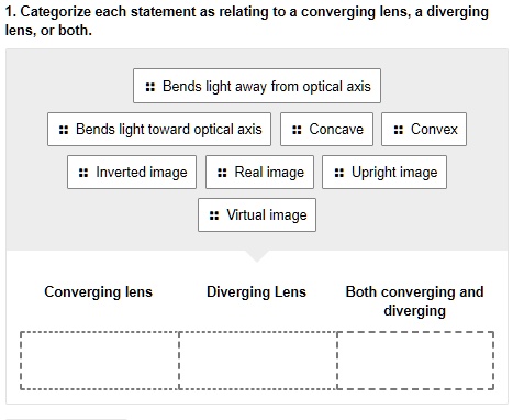 1. Categorize each statement as relating to a converging lens, a diverging lens, or both.
Bends light away from optical axis
Bends light toward optical axis
Concave
Convex
Inverted image
Real image
Upright image
Virtual image
Converging lens
Diverging Lens
Both converging and diverging