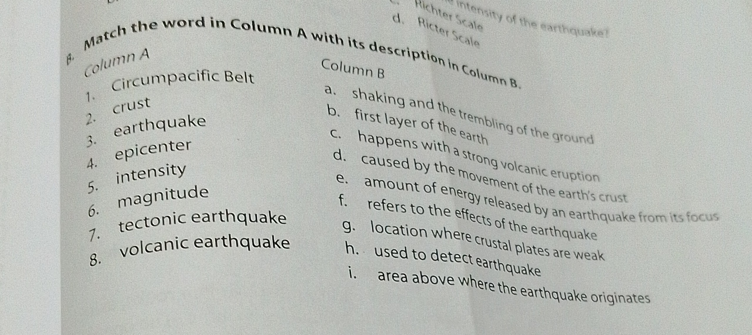 f.
d. Richer sagale
columnA
1. Circumpacific Belt
Column B
2. crust
a. shaking and the trembling of the ground
b. first layer of the earth
3. earthquake
4. epicenter
d. cappens with a strong volcanic eruption
5. intensity
6. magnitude
1. tectonic earthquake
8. volcanic earthquake
e. amount by the ment of the earth's crust
f. refers to thergy released by an earthquake from its focus
g. Iocation the effects of the earthquake
h. ised to dere crustal plates are weak
i. used to detect earthquake
i. area above where the earthquake originates