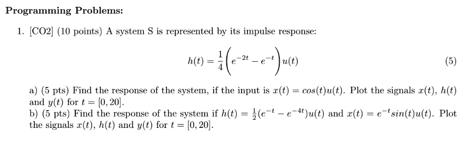 Programming Problems:
1. [CO2] (10 points) A system S is represented by its impulse response:

    h(t) = (1)/(4)( e^-2t - e^-t) u(t)

(5)
a) (5 pts) Find the response of the system, if the input is x(t) = cos(t)u(t). Plot the signals x(t), h(t) and y(t) for t = [0, 20].
b) (5 pts) Find the response of the system if h(t) = (1)/(2)( e^-t - e^-4t) u(t) and x(t) = e^-tsin(t)u(t). Plot the signals x(t), h(t) and y(t) for t = [0, 20].
