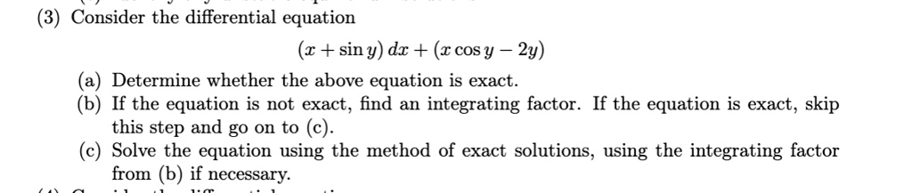 (3) Consider the differential equation
(x + sin y) dx + (x cos y - 2y)
(a) Determine whether the above equation is exact.
(b) If the equation is not exact, find an integrating factor. If the equation is exact, skip this step and go on to (c).
(c) Solve the equation using the method of exact solutions, using the integrating factor from (b) if necessary.