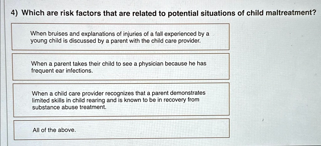 4) Which are risk factors that are related to potential situations of child maltreatment?
When bruises and explanations of injuries of a fall experienced by a
young child is discussed by a parent with the child care provider.
When a parent takes their child to see a physician because he has
frequent ear infections.
When a child care provider recognizes that a parent demonstrates
limited skills in child rearing and is known to be in recovery from
substance abuse treatment.
All of the above.