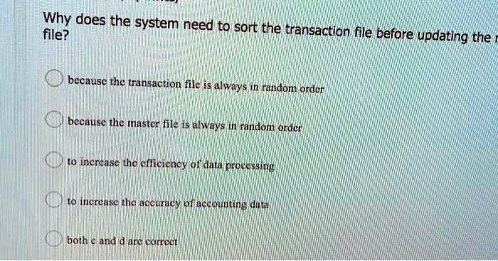 Why does the system need to sort the transaction file before updating the file?
because the transaction file is always in random order
because the master file is always in random order
to increase the efficiency of data processing
to increase the accuracy of accounting data
both c and d are correct