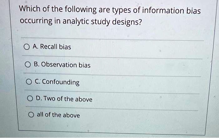 Which of the following are types of information bias
occurring in analytic study designs?
A. Recall bias
B. Observation bias
C. Confounding
D. Two of the above
all of the above