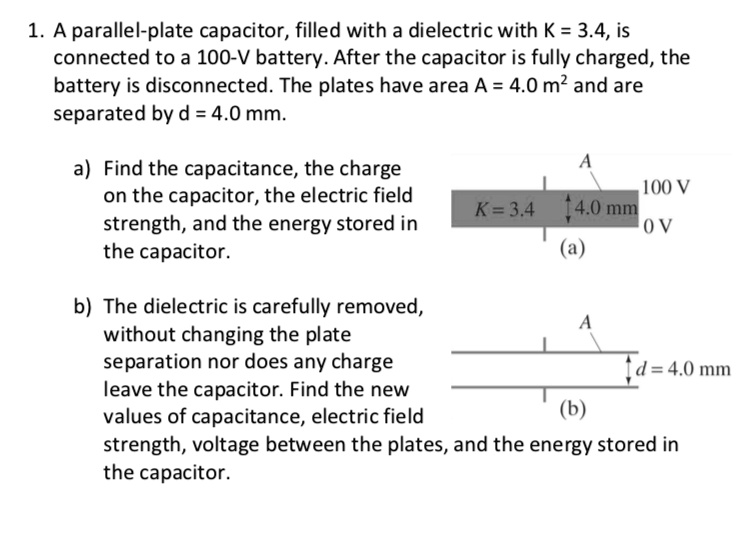 1. A parallel-plate capacitor, filled with a dielectric with K = 3.4, is connected to a 100-V battery. After the capacitor is fully charged, the battery is disconnected. The plates have area A = 4.0 m² and are separated by d = 4.0 mm.

a) Find the capacitance, the charge on the capacitor, the electric field strength, and the energy stored in the capacitor.

b) The dielectric is carefully removed, without changing the plate separation nor does any charge leave the capacitor. Find the new values of capacitance, electric field strength, voltage between the plates, and the energy stored in the capacitor.