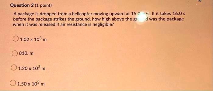 A package is dropped from a helicopter moving upward at 15.0 m/s. If it takes 16.0 s before the package strikes the ground, how high above the ground was the package when it was released if air resistance is negligible?
1.02 x 10^3 m
810. m
1.20 x 10^3 m
1.50 x 10^3 m