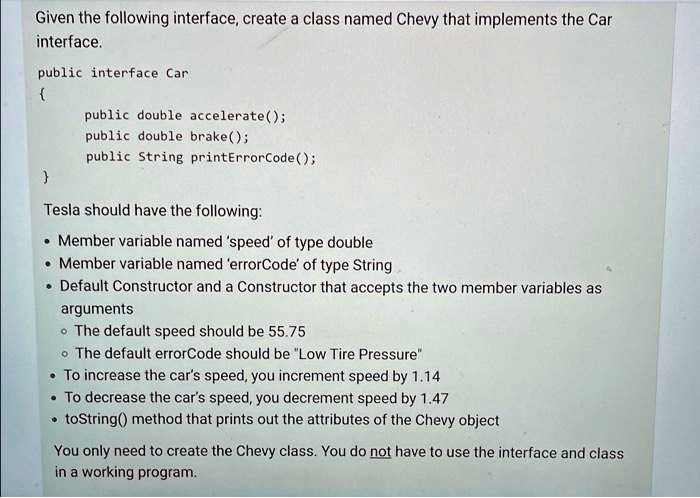 Given the following interface, create a class named Chevy that implements the Car
interface.
public interface Car

public double accelerate();
public double brake();
public String printErrorCode();

Tesla should have the following:
• Member variable named 'speed' of type double
• Member variable named 'errorCode' of type String
• Default Constructor and a Constructor that accepts the two member variables as
arguments
• The default speed should be 55.75
• The default errorCode should be "Low Tire Pressure"
• To increase the car's speed, you increment speed by 1.14
• To decrease the car's speed, you decrement speed by 1.47
• toString() method that prints out the attributes of the Chevy object
You only need to create the Chevy class. You do not have to use the interface and class
in a working program.