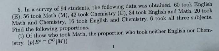 5. In a survey of 94 students, the following data was obtained. 60 took English (E), 56 took Math (M), 42 took Chemistry (C), 34 took English and Math, 20 took Math and Chemistry, 16 took English and Chemistry, 6 took all three subjects. Find the following proportions. (i) Of those who took Math, the proportion who took neither English nor Chemistry. (p(E^c ? C^c | M))