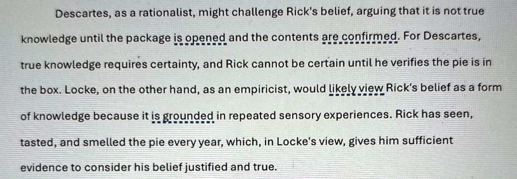 Descartes, as a rationalist, might challenge Rick's belief, arguing that it is not true knowledge until the package is opened and the contents are confirmed. For Descartes, true knowledge requires certainty, and Rick cannot be certain until he verifies the pie is in the box. Locke, on the other hand, as an empiricist, would likely view Rick's belief as a form of knowledge because it is grounded in repeated sensory experiences. Rick has seen, tasted, and smelled the pie every year, which, in Locke's view, gives him sufficient evidence to consider his belief justified and true.