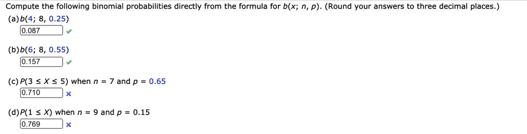 Compute the following binomial probabilities directly from the formula for b(x; n, p). (Round your answers to three decimal places.)
(a) b(4; 8, 0.25) 0.087
(b) b(6; 8, 0.55) 0.157
(c) P(3 ? X ? 5) when n = 7 and p = 0.65 0.710
(d) P(1 ? X) when n = 9 and p = 0.15 0.769