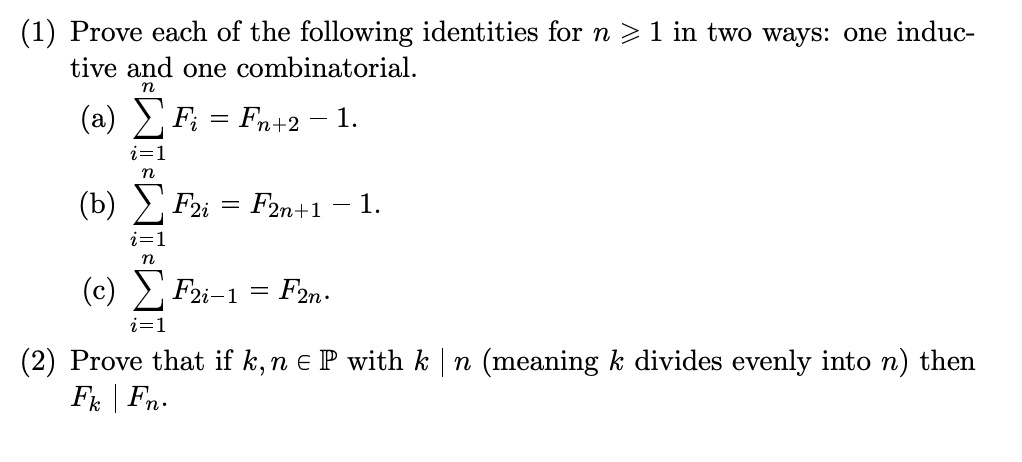 (1) Prove each of the following identities for n ≥ 1 in two ways: one inductive and one combinatorial.

(a) ∑i=1^n Fi = Fn+2 - 1.

(b) ∑i=1^n F2i = F2n+1 - 1.

(c) ∑i=1^n F2i-1 = F2n.

(2) Prove that if k, n ∈ℙ with k | n (meaning k divides evenly into n) then Fk | Fn.