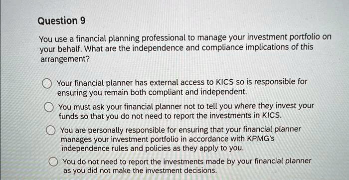 Question 9
You use a financial planning professional to manage your investment portfolio on
your behalf. What are the independence and compliance implications of this
arrangement?
Your financial planner has external access to KICS so is responsible for
ensuring you remain both compliant and independent.
You must ask your financial planner not to tell you where they invest your
funds so that you do not need to report the investments in KICS.
You are personally responsible for ensuring that your financial planner
manages your investment portfolio in accordance with KPMG's
independence rules and policies as they apply to you.
You do not need to report the investments made by your financial planner
as you did not make the investment decisions.