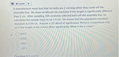 Lizten
A manufacturer must test that his bolts are 2  cm long when they come off the assembly line. He must recalibrate his machines if the length is significantly different than 2  cm. After sampling 100 randomly selected bolts off the assembly line, he calculates the sample mean to be 1.9  cm. He knows that the population standard deviation is 0.50  cm. Assume a . 05 alevel of significance. Perform a hypothesis test on if the length of the screws differ significantly. What is the p-value?
0455
0582
.0001
.4271