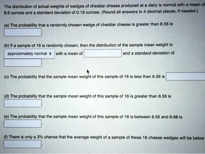 The distribution of actual weights of wedges of cheddar cheese produced at a dairy is normal with a mean of 8.6 ounces and a standard deviation of 0.19 ounces. (Round all answers to 4 decimal places, if needed.)
(a) The probability that a randomly chosen wedge of cheddar cheese is greater than 8.56 is
(b) If a sample of 16 is randomly chosen, then the distribution of the sample mean weight is approximately normal with a mean of and a standard deviation of
(c) The probability that the sample mean weight of this sample of 16 is less than 8.56 is
(d) The probability that the sample mean weight of this sample of 16 is greater than 8.56 is
(e) The probability that the sample mean weight of this sample of 16 is between 8.56 and 8.68 is
(f) There is only a 3% chance that the average weight of a sample of these 16 cheese wedges will be below
