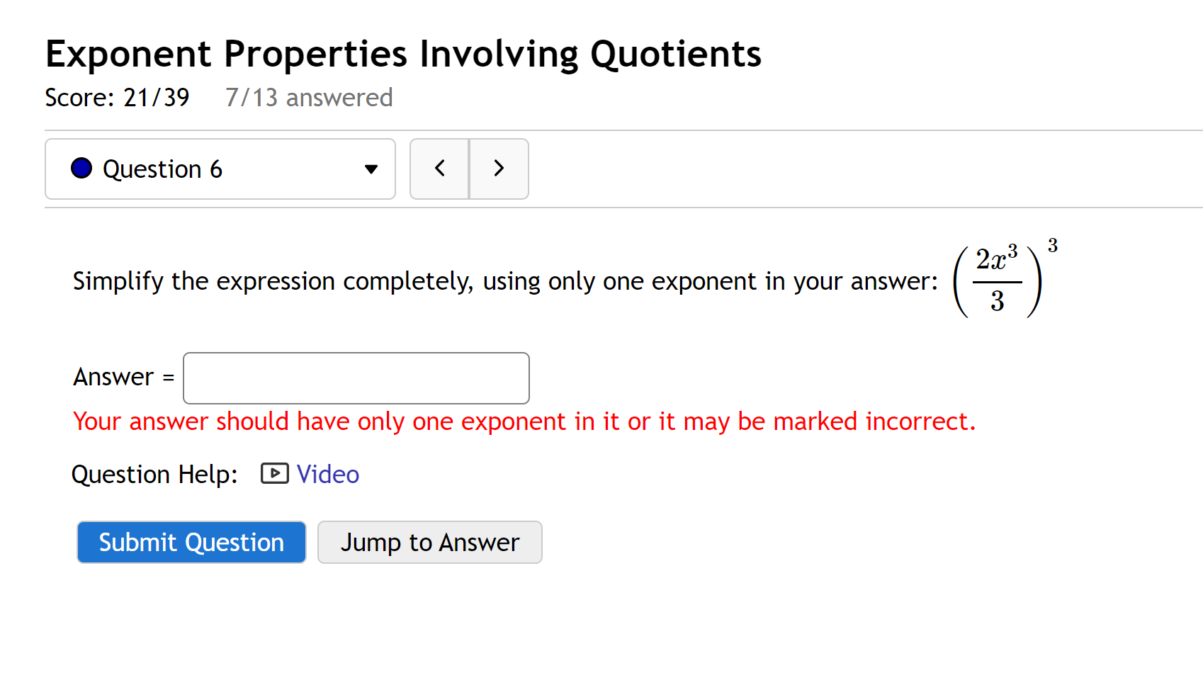 Exponent Properties Involving Quotients
Simplify the expression completely, using only one exponent in your answer: (2x^3 / 3)^3
Answer =
Your answer should have only one exponent in it or it may be marked incorrect.