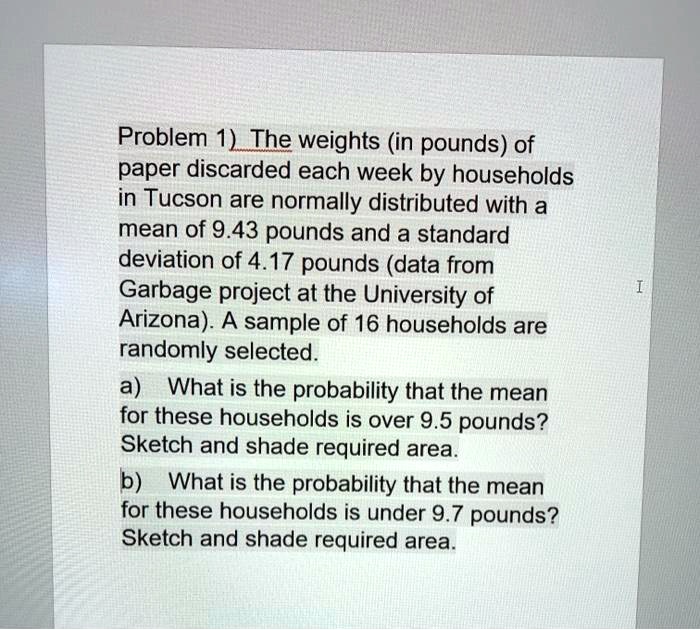 Problem 1) The weights (in pounds) of paper discarded each week by households in Tucson are normally distributed with a mean of 9.43 pounds and a standard deviation of 4.17 pounds (data from Garbage project at the University of Arizona). A sample of 16 households are randomly selected.
a) What is the probability that the mean for these households is over 9.5 pounds?
Sketch and shade required area.
b) What is the probability that the mean for these households is under 9.7 pounds?
Sketch and shade required area.