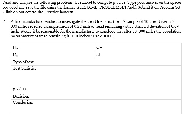 A tire manufacturer wishes to investigate the tread life of its tires. A sample of 10 tires driven 50,000 miles revealed a sample mean of 0.32 inch of tread remaining with a standard deviation of 0.09 inch. Would it be reasonable for the manufacturer to conclude that after 50,000 miles the population mean amount of tread remaining is 0.30 inches? Use ? = 0.05.

Hypotheses:
Null Hypothesis (H0): The population mean amount of tread remaining after 50,000 miles is 0.30 inches.
Alternative Hypothesis (Ha): The population mean amount of tread remaining after 50,000 miles is not 0.30 inches.

Type of test: Two-tailed test

Test Statistic: t-test

p-value:

Decision:

Conclusion: