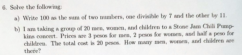 6. Solve the following:
a) Write 100 as the sum of two numbers, one divisible by 7 and the other by 11.
b) I am taking a group of 20 men, women, and children to a Stone Jam Chili Pump-kins concert. Prices are 3 pesos for men, 2 pesos for women, and half a peso for children. The total cost is 20 pesos. How many men, women, and children are there?