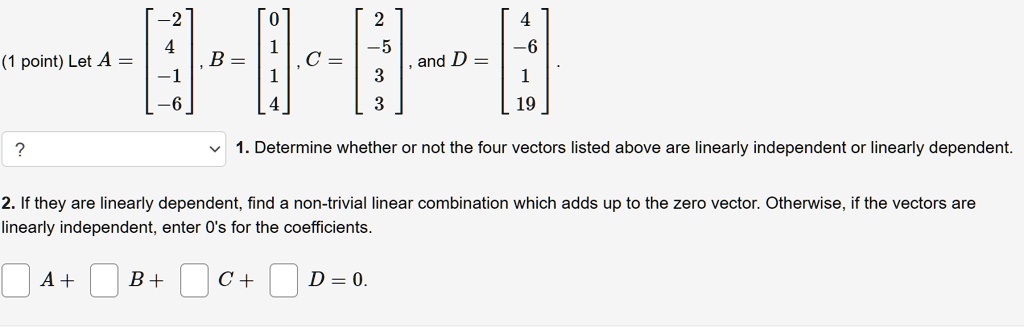 Let A = eginbmatrix -2  4  -1  -6 endbmatrix, B = eginbmatrix 0  1  1  4 endbmatrix, C = eginbmatrix 2  -5  3  3 endbmatrix, and D = eginbmatrix 4  -6  1  19 endbmatrix. 1. Determine whether or not the four vectors listed above are linearly independent or linearly dependent. 2. If they are linearly dependent, find a non-trivial linear combination which adds up to the zero vector. Otherwise, if the vectors are linearly independent, enter 0's for the coefficients. A + B + C + D = 0.